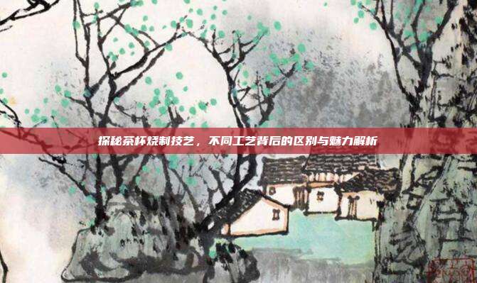 探秘茶杯烧制技艺，不同工艺背后的区别与魅力解析