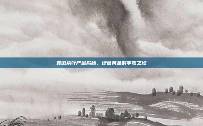 安徽茶叶产量揭秘，绿色黄金的丰收之地