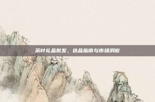 茶叶礼品批发，选品指南与市场洞察