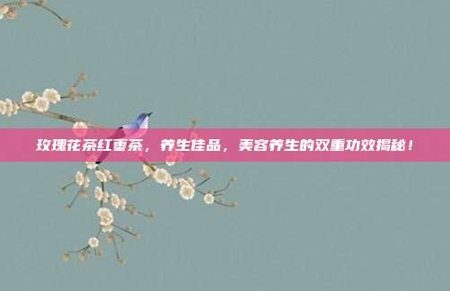 玫瑰花茶红枣茶，养生佳品，美容养生的双重功效揭秘！