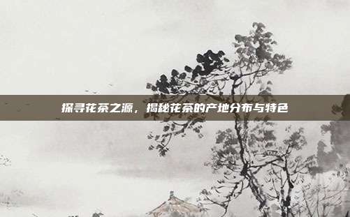 探寻花茶之源，揭秘花茶的产地分布与特色