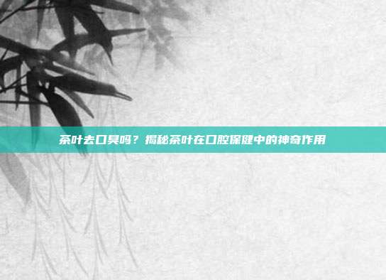 茶叶去口臭吗？揭秘茶叶在口腔保健中的神奇作用