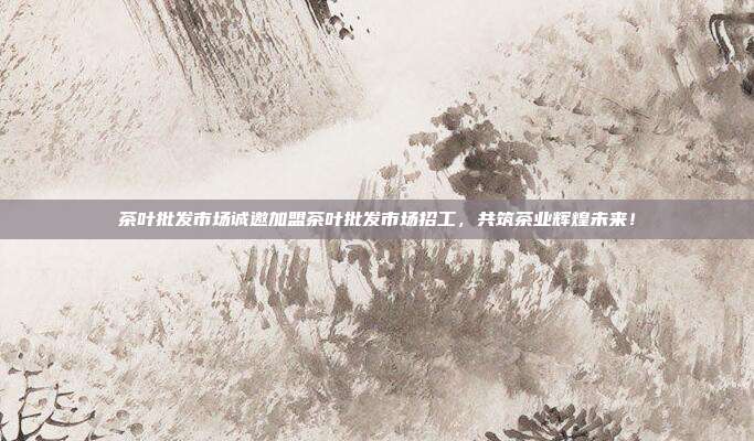 茶叶批发市场诚邀加盟茶叶批发市场招工，共筑茶业辉煌未来！