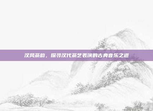 汉风茶韵，探寻汉代茶艺表演的古典音乐之道