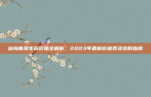冰岛普洱生茶价格全解析，2023年最新价格表及选购指南