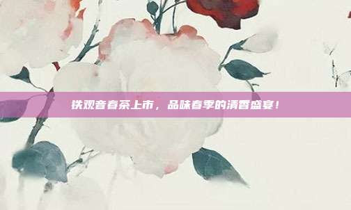 铁观音春茶上市，品味春季的清香盛宴！