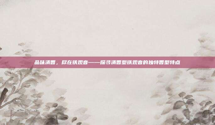 品味清香，尽在铁观音——探寻清香型铁观音的独特香型特点