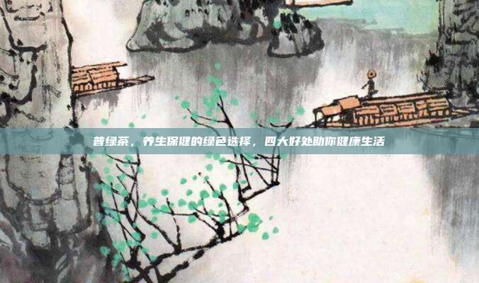 普绿茶，养生保健的绿色选择，四大好处助你健康生活