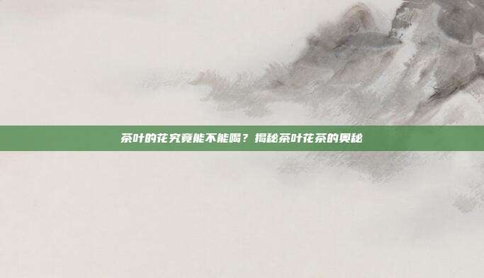 茶叶的花究竟能不能喝？揭秘茶叶花茶的奥秘