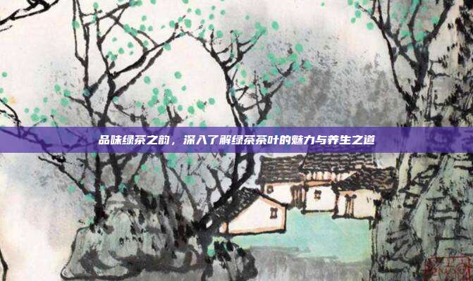 品味绿茶之韵，深入了解绿茶茶叶的魅力与养生之道