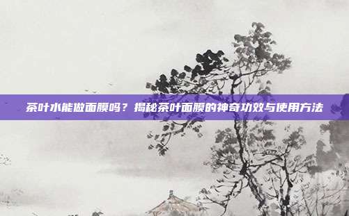茶叶水能做面膜吗？揭秘茶叶面膜的神奇功效与使用方法