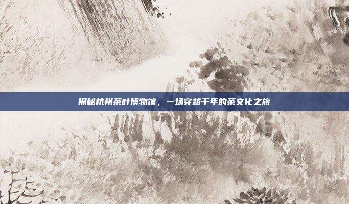 探秘杭州茶叶博物馆，一场穿越千年的茶文化之旅