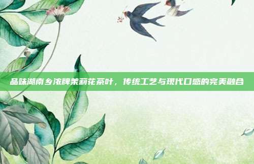 品味湖南乡浓牌茉莉花茶叶，传统工艺与现代口感的完美融合