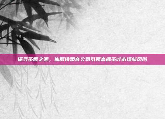 探寻茶香之源，仙醇铁观音公司引领高端茶叶市场新风尚