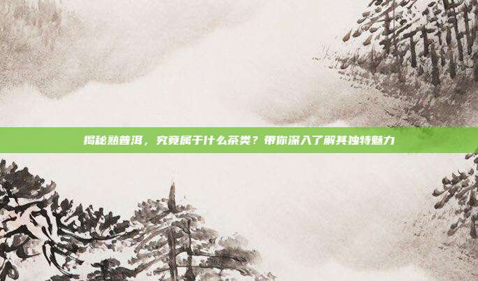 揭秘熟普洱，究竟属于什么茶类？带你深入了解其独特魅力