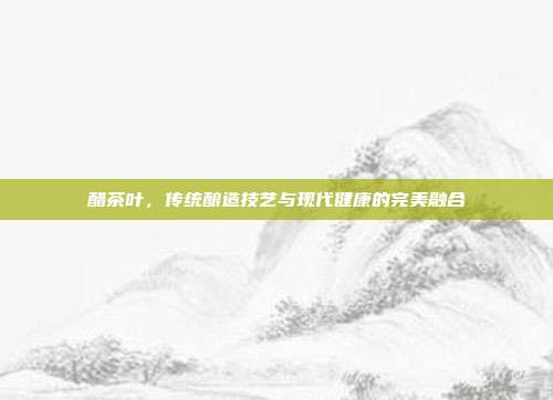 醋茶叶，传统酿造技艺与现代健康的完美融合