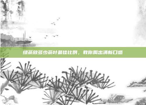 绿茶放多少茶叶最佳比例，教你喝出清新口感