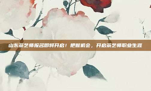山东茶艺师报名即将开启！把握机会，开启茶艺师职业生涯