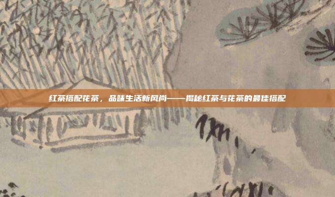 红茶搭配花茶，品味生活新风尚——揭秘红茶与花茶的最佳搭配
