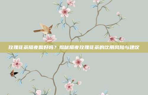 玫瑰花茶隔夜喝好吗？揭秘隔夜玫瑰花茶的饮用风险与建议
