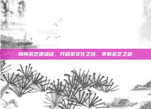 赣州茶艺课培训，开启茶文化之旅，掌握茶艺之道