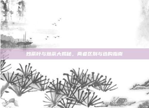 炒茶叶与熟茶大揭秘，两者区别与选购指南