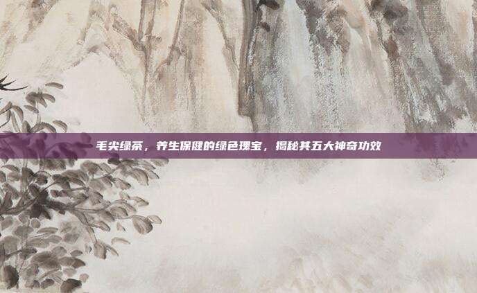 毛尖绿茶，养生保健的绿色瑰宝，揭秘其五大神奇功效