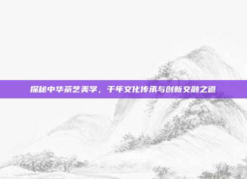 探秘中华茶艺美学，千年文化传承与创新交融之道