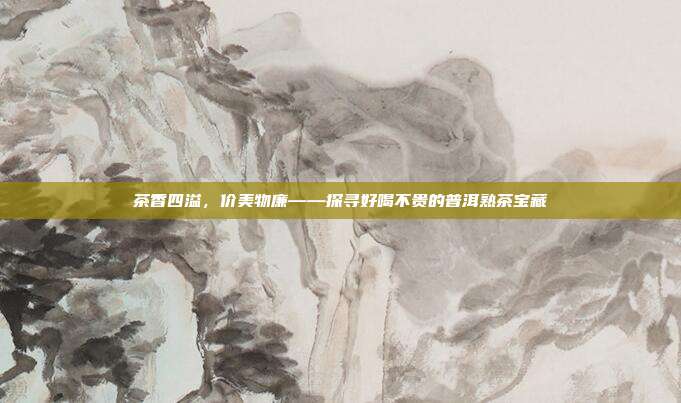 茶香四溢，价美物廉——探寻好喝不贵的普洱熟茶宝藏