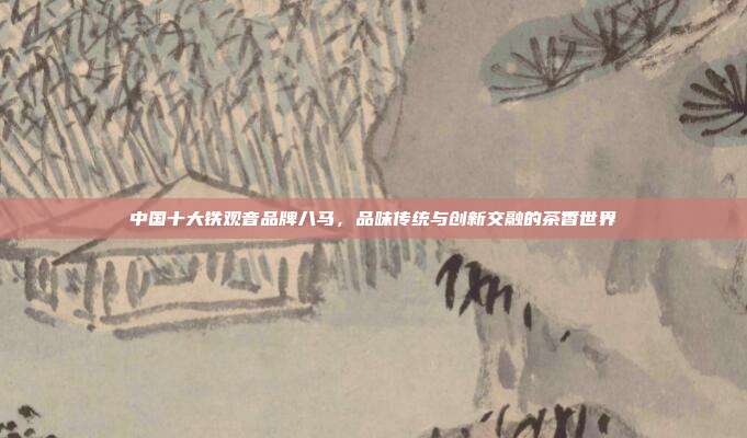 中国十大铁观音品牌八马，品味传统与创新交融的茶香世界