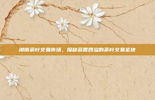 湖南茶叶交易市场，探秘茶香四溢的茶叶交易圣地