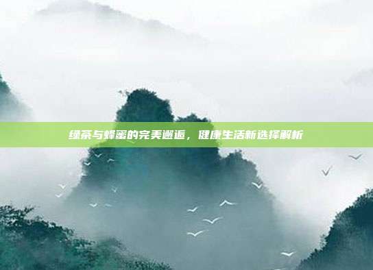 绿茶与蜂蜜的完美邂逅，健康生活新选择解析