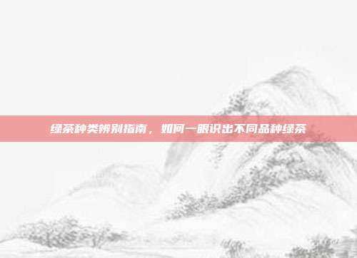 绿茶种类辨别指南，如何一眼识出不同品种绿茶