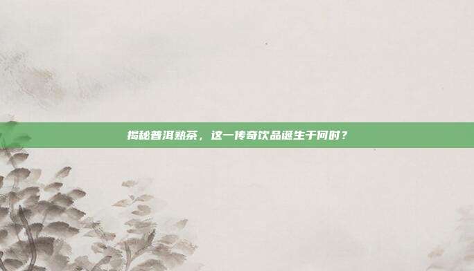 揭秘普洱熟茶，这一传奇饮品诞生于何时？