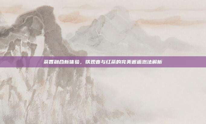 茶香融合新体验，铁观音与红茶的完美邂逅泡法解析