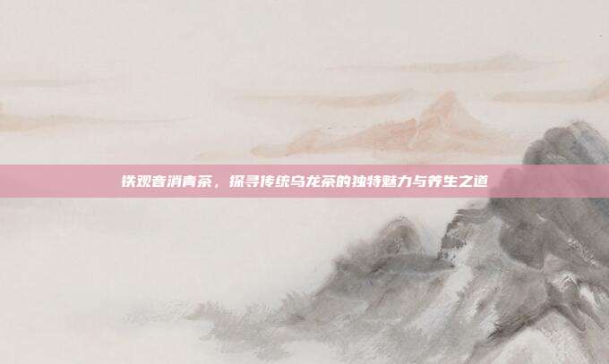 铁观音消青茶，探寻传统乌龙茶的独特魅力与养生之道