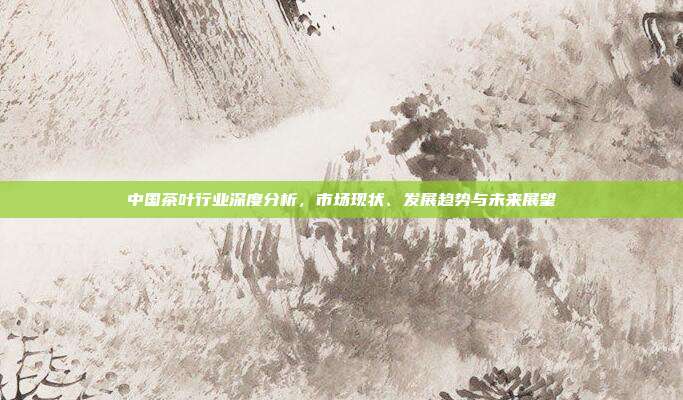 中国茶叶行业深度分析，市场现状、发展趋势与未来展望