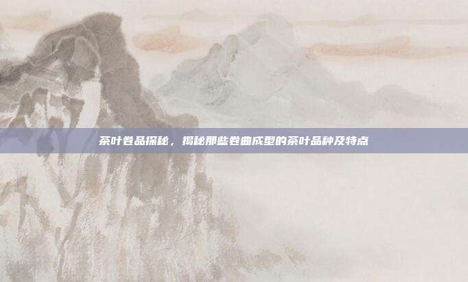 茶叶卷品探秘，揭秘那些卷曲成型的茶叶品种及特点