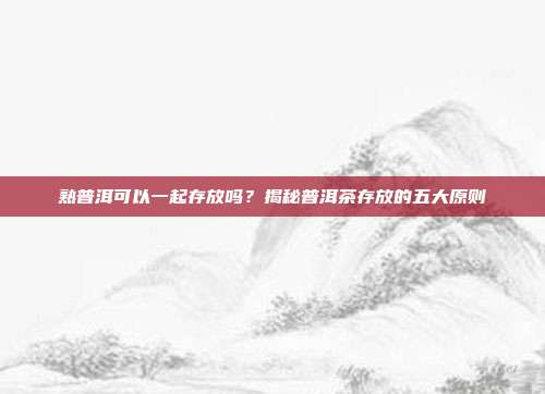 熟普洱可以一起存放吗？揭秘普洱茶存放的五大原则
