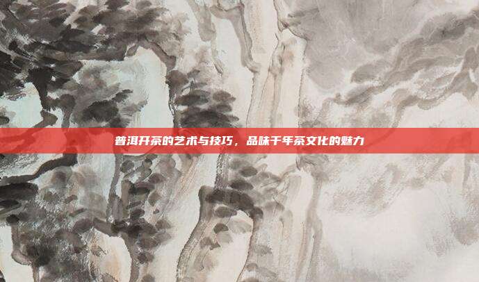 普洱开茶的艺术与技巧，品味千年茶文化的魅力