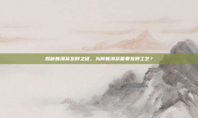 揭秘普洱茶发酵之谜，为何普洱茶需要发酵工艺？