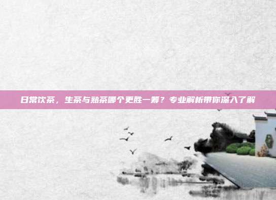 日常饮茶，生茶与熟茶哪个更胜一筹？专业解析带你深入了解