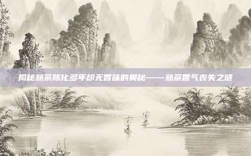 揭秘熟茶陈化多年却无香味的奥秘——熟茶香气丧失之谜