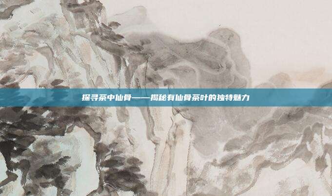 探寻茶中仙骨——揭秘有仙骨茶叶的独特魅力