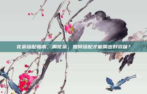 花茶搭配指南，喝花茶，如何搭配才能喝出好滋味？