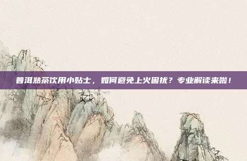 普洱熟茶饮用小贴士，如何避免上火困扰？专业解读来啦！