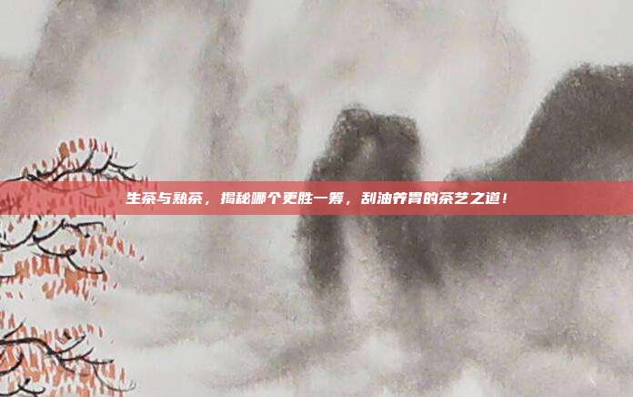 生茶与熟茶，揭秘哪个更胜一筹，刮油养胃的茶艺之道！