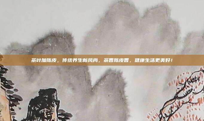 茶叶加陈皮，传统养生新风尚，茶香陈皮香，健康生活更美好！