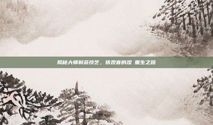 揭秘大师制茶技艺，铁观音的涅槃重生之路