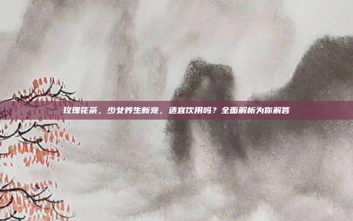 玫瑰花茶，少女养生新宠，适宜饮用吗？全面解析为你解答